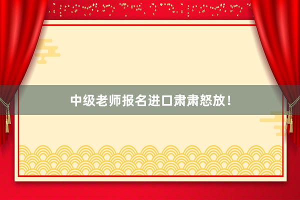 中级老师报名进口肃肃怒放！