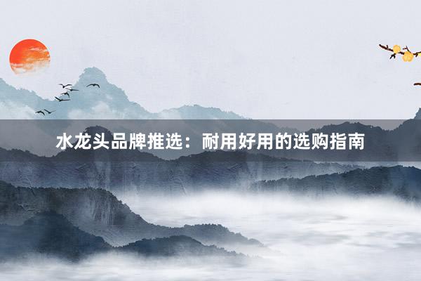 水龙头品牌推选：耐用好用的选购指南