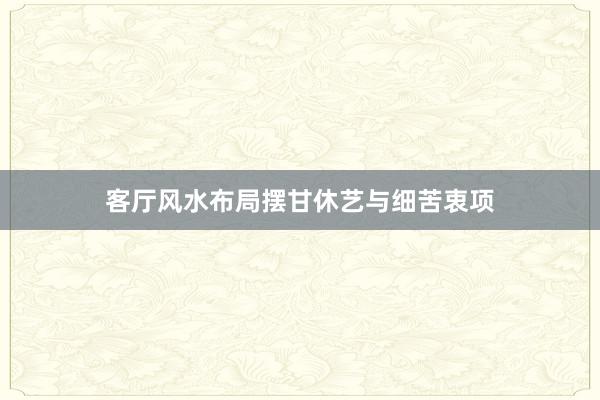 客厅风水布局摆甘休艺与细苦衷项