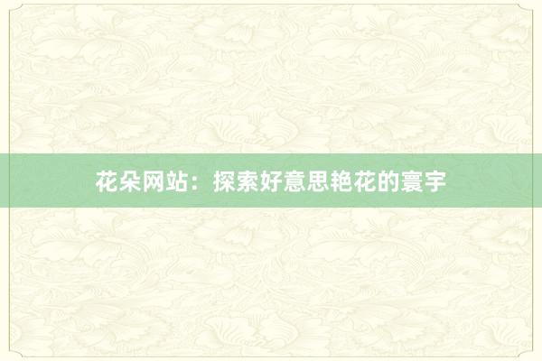 花朵网站:探索好意思艳花的寰宇