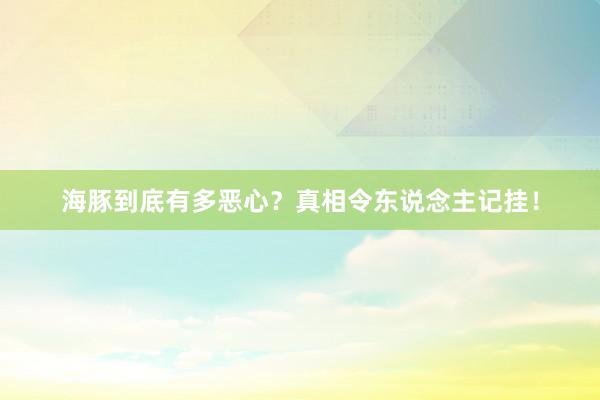 海豚到底有多恶心？真相令东说念主记挂！